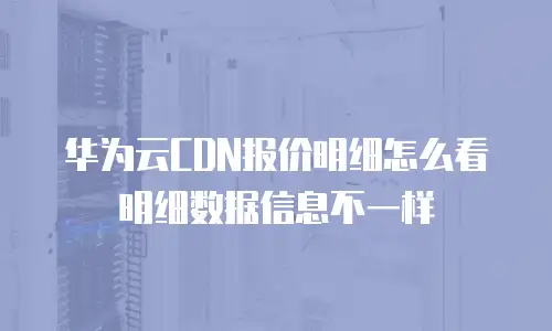 华为云CDN报价明细怎么看明细数据信息不一样