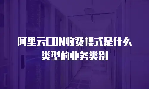 阿里云CDN收费模式是什么类型的业务类别