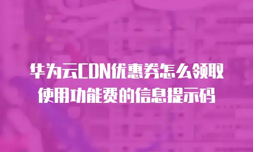 华为云CDN优惠券怎么领取使用功能费的信息提示码