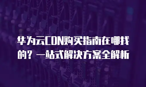 华为云CDN购买指南在哪找的？一站式解决方案全解析