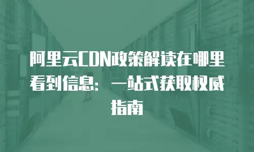 阿里云CDN政策解读在哪里看到信息：一站式获取权威指南
