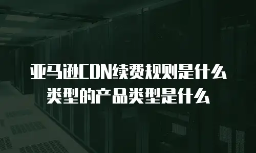 亚马逊CDN续费规则是什么类型的产品类型是什么