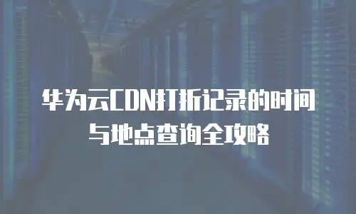 华为云CDN打折记录的时间与地点查询全攻略