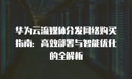 华为云流媒体分发网络购买指南：高效部署与智能优化的全解析