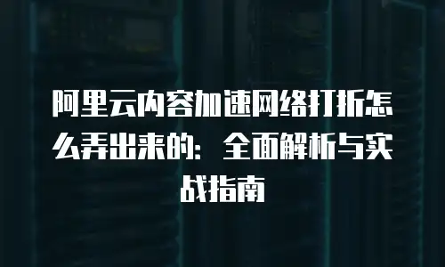 阿里云内容加速网络打折怎么弄出来的：全面解析与实战指南