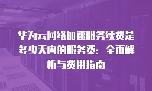 华为云网络加速服务续费是多少天内的服务费：全面解析与费用指南