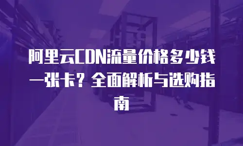 阿里云CDN流量价格多少钱一张卡？全面解析与选购指南