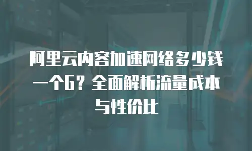 阿里云内容加速网络多少钱一个G？全面解析流量成本与性价比