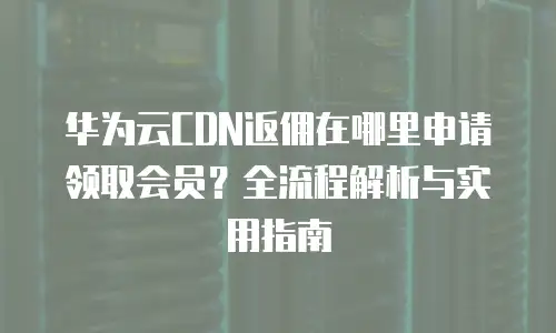 华为云CDN返佣在哪里申请领取会员？全流程解析与实用指南