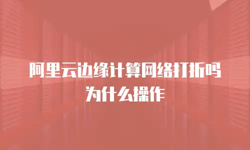 阿里云边缘计算网络打折吗为什么操作