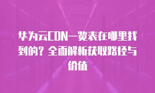 华为云CDN一览表在哪里找到的？全面解析获取路径与价值
