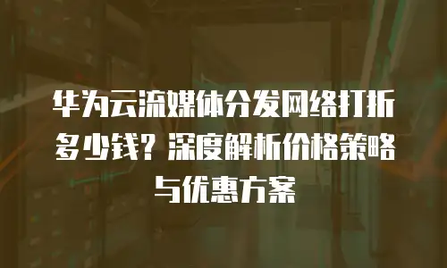 华为云流媒体分发网络打折多少钱？深度解析价格策略与优惠方案