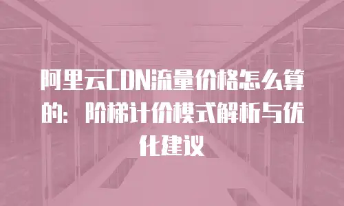 阿里云CDN流量价格怎么算的：阶梯计价模式解析与优化建议