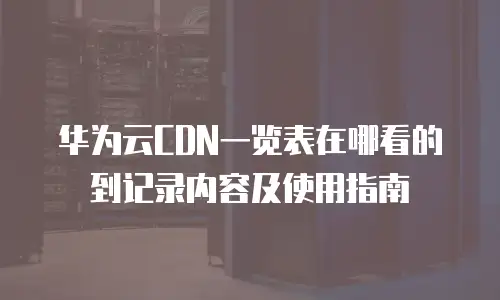 华为云CDN一览表在哪看的到记录内容及使用指南