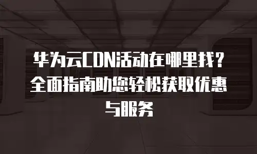 华为云CDN活动在哪里找？全面指南助您轻松获取优惠与服务