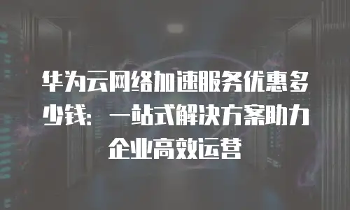 华为云网络加速服务优惠多少钱：一站式解决方案助力企业高效运营