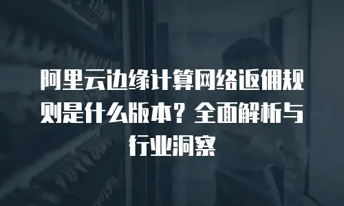 阿里云边缘计算网络返佣规则是什么版本？全面解析与行业洞察