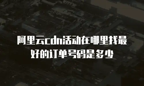 阿里云cdn活动在哪里找最好的订单号码是多少