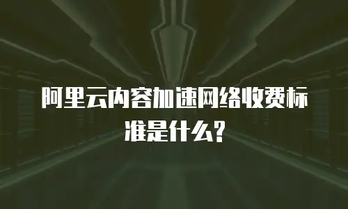 阿里云内容加速网络收费标准是什么?