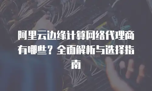 阿里云边缘计算网络代理商有哪些？全面解析与选择指南