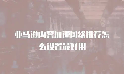亚马逊内容加速网络推荐怎么设置最好用