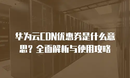 华为云CDN优惠券是什么意思？全面解析与使用攻略