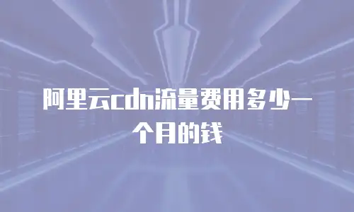 阿里云cdn流量费用多少一个月的钱