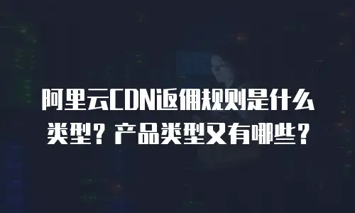 阿里云CDN返佣规则是什么类型？产品类型又有哪些？
