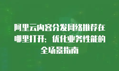 阿里云内容分发网络推荐在哪里打开：优化业务性能的全场景指南