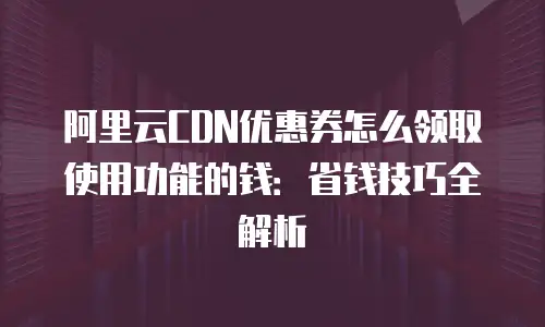 阿里云CDN优惠券怎么领取使用功能的钱：省钱技巧全解析
