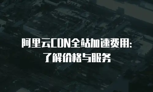 阿里云CDN全站加速费用：了解价格与服务