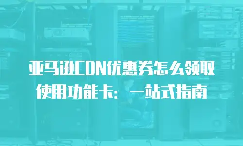 亚马逊CDN优惠券怎么领取使用功能卡：一站式指南