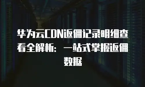 华为云CDN返佣记录明细查看全解析：一站式掌握返佣数据