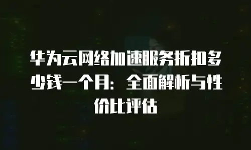 华为云网络加速服务折扣多少钱一个月：全面解析与性价比评估
