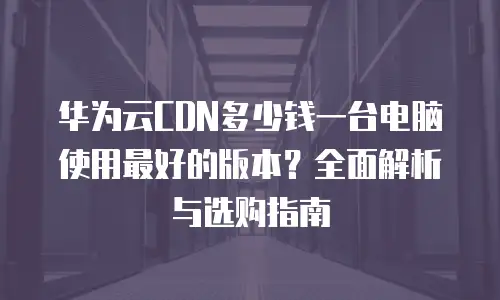 华为云CDN多少钱一台电脑使用最好的版本？全面解析与选购指南
