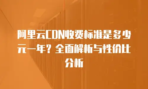 阿里云CDN收费标准是多少元一年？全面解析与性价比分析
