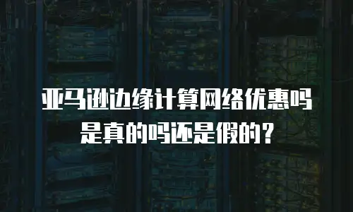 亚马逊边缘计算网络优惠吗是真的吗还是假的？