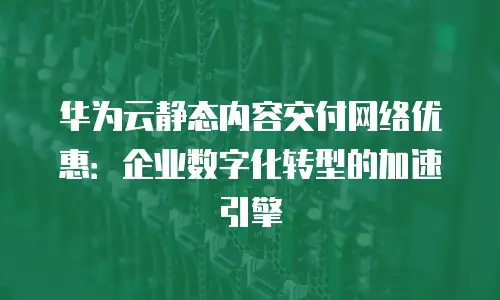 华为云静态内容交付网络优惠：企业数字化转型的加速引擎
