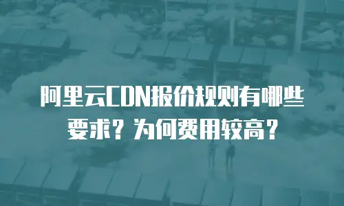 阿里云CDN报价规则有哪些要求？为何费用较高？