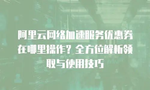 阿里云网络加速服务优惠券在哪里操作？全方位解析领取与使用技巧