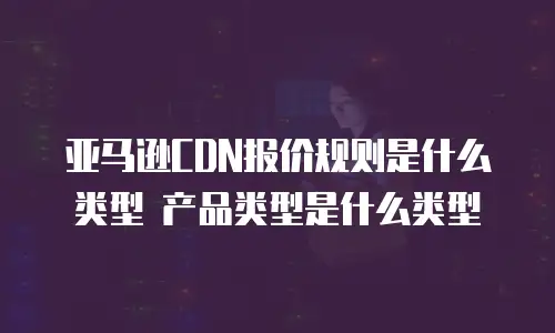 亚马逊CDN报价规则是什么类型 产品类型是什么类型