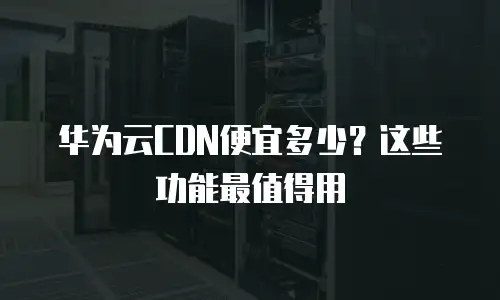 华为云CDN便宜多少？这些功能最值得用
