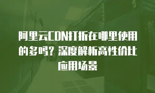 阿里云CDN打折在哪里使用的多吗？深度解析高性价比应用场景