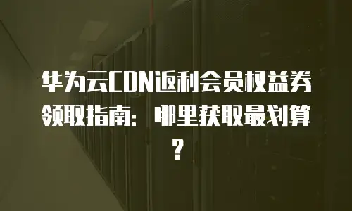 华为云CDN返利会员权益券领取指南：哪里获取最划算？