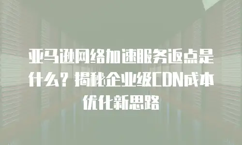 亚马逊网络加速服务返点是什么？揭秘企业级CDN成本优化新思路