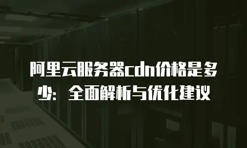 阿里云服务器cdn价格是多少：全面解析与优化建议