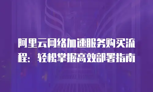 阿里云网络加速服务购买流程：轻松掌握高效部署指南