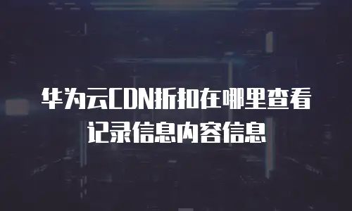 华为云CDN折扣在哪里查看记录信息内容信息