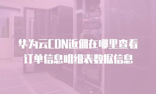 华为云CDN返佣在哪里查看订单信息明细表数据信息