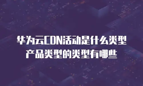 华为云CDN活动是什么类型产品类型的类型有哪些